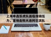 爱游戏体育官方-上海申鑫乐虎队面临保级压力，客场击败大连阿尔滨队的简单介绍