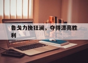 爱游戏体育官方-鲁戈力挽狂澜，夺得漂亮胜利的简单介绍