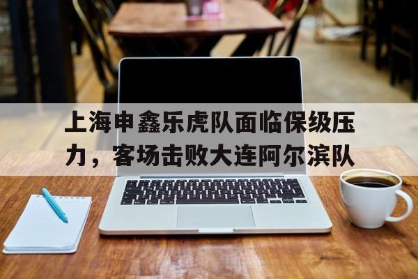 上海申鑫乐虎队面临保级压力，客场击败大连阿尔滨队的简单介绍