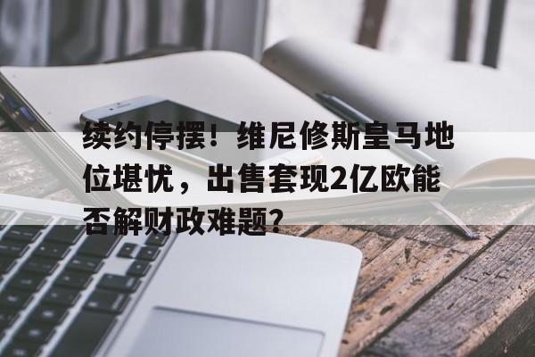 续约停摆！维尼修斯皇马地位堪忧，出售套现2亿欧能否解财政难题？的简单介绍